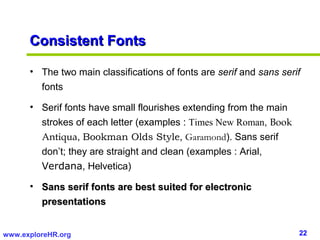 Consistent Fonts

      • The two main classifications of fonts are serif and sans serif
        fonts

      • Serif fonts have small flourishes extending from the main
        strokes of each letter (examples : Times New Roman, Book
        Antiqua, Bookman Olds Style, Garamond). Sans serif
        don’t; they are straight and clean (examples : Arial,
        Verdana, Helvetica)

      • Sans serif fonts are best suited for electronic
        presentations


www.exploreHR.org                                                    22
 