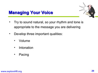 Managing Your Voice

      •   Try to sound natural, so your rhythm and tone is
          appropriate to the message you are delivering

      •   Develop three important qualities:

          •   Volume

          •   Intonation

          •   Pacing




www.exploreHR.org                                            29
 