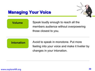 Managing Your Voice

         Volume      Speak loudly enough to reach all the
                     members audience without overpowering
                     those closest to you.



        Intonation   Avoid to speak in monotone. Put more
                     feeling into your voice and make it livelier by
                     changes in your intonation.




www.exploreHR.org                                                  30
 