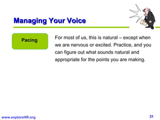 Managing Your Voice

                    For most of us, this is natural – except when
         Pacing
                    we are nervous or excited. Practice, and you
                    can figure out what sounds natural and
                    appropriate for the points you are making.




www.exploreHR.org                                               31
 