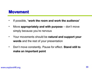 Movement

      •   If possible, “work the room and work the audience”
                                                   audience

      •   Move appropriately and with purpose – don’t move
          simply because you’re nervous

      •   Your movements should be natural and support your
          words and the rest of your presentation

      •   Don’t move constantly. Pause for effect. Stand still to
          make an important point




www.exploreHR.org                                                   33
 