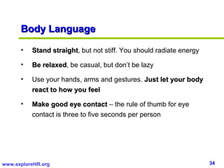 Body Language

      •   Stand straight, but not stiff. You should radiate energy
                straight

      •   Be relaxed, be casual, but don’t be lazy
             relaxed

      •   Use your hands, arms and gestures. Just let your body
          react to how you feel

      •   Make good eye contact – the rule of thumb for eye
          contact is three to five seconds per person




www.exploreHR.org                                                    34
 