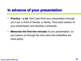 In advance of your presentation

      • Practice – a lot. Don’t just think your presentation through :
                         lot
        act it out, in front of friends, or family. Time each section of
        your presentation and develop a schedule.

      • Memorize the first two minutes of your presentation, so
        you breeze on through the time when the butterflies are
        most active.




www.exploreHR.org                                                      36
 