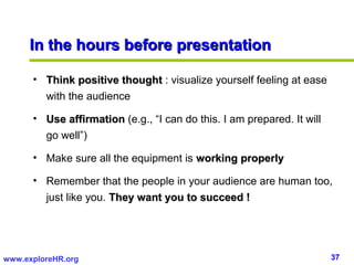 In the hours before presentation

      • Think positive thought : visualize yourself feeling at ease
        with the audience

      • Use affirmation (e.g., “I can do this. I am prepared. It will
        go well”)

      • Make sure all the equipment is working properly

      • Remember that the people in your audience are human too,
        just like you. They want you to succeed !




www.exploreHR.org                                                       37
 
