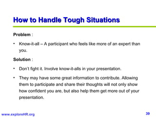 How to Handle Tough Situations

      Problem :

      • Know-it-all – A participant who feels like more of an expert than
        you.

      Solution :

      • Don’t fight it. Involve know-it-alls in your presentation.

      • They may have some great information to contribute. Allowing
        them to participate and share their thoughts will not only show
        how confident you are, but also help them get more out of your
        presentation.


www.exploreHR.org                                                           39
 