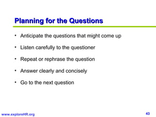 Planning for the Questions

      • Anticipate the questions that might come up

      • Listen carefully to the questioner

      • Repeat or rephrase the question

      • Answer clearly and concisely

      • Go to the next question




www.exploreHR.org                                     43
 