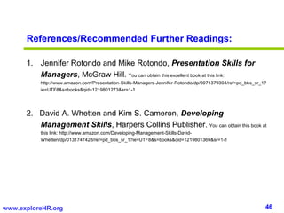References/Recommended Further Readings:

      1. Jennifer Rotondo and Mike Rotondo, Presentation Skills for
         Managers, McGraw Hill. You can obtain this excellent book at this link:
          http://www.amazon.com/Presentation-Skills-Managers-Jennifer-Rotondo/dp/0071379304/ref=pd_bbs_sr_1?
          ie=UTF8&s=books&qid=1219801273&sr=1-1




      2. David A. Whetten and Kim S. Cameron, Developing
         Management Skills, Harpers Collins Publisher. You can obtain this book at
          this link: http://www.amazon.com/Developing-Management-Skills-David-
          Whetten/dp/0131747428/ref=pd_bbs_sr_1?ie=UTF8&s=books&qid=1219801369&sr=1-1




www.exploreHR.org                                                                                          46
 