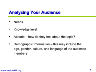 Analyzing Your Audience

      •   Needs

      •   Knowledge level

      •   Attitude – how do they feel about the topic?

      •   Demographic Information – this may include the
          age, gender, culture, and language of the audience
          members




www.exploreHR.org                                              7
 