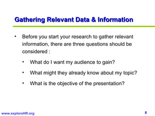 Gathering Relevant Data & Information

      •   Before you start your research to gather relevant
          information, there are three questions should be
          considered :

          •   What do I want my audience to gain?

          •   What might they already know about my topic?

          •   What is the objective of the presentation?




www.exploreHR.org                                             8
 