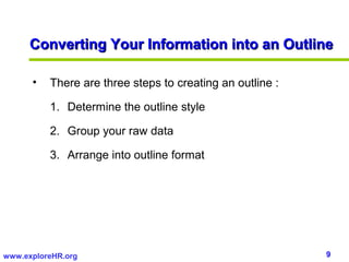Converting Your Information into an Outline

      •   There are three steps to creating an outline :

          1. Determine the outline style

          2. Group your raw data

          3. Arrange into outline format




www.exploreHR.org                                          9
 