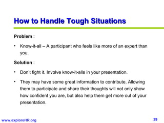 How to Handle Tough Situations

      Problem :

      • Know-it-all – A participant who feels like more of an expert than...
