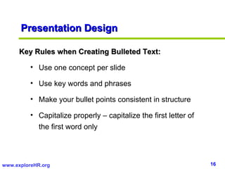 16www.exploreHR.org
Presentation DesignPresentation Design
Key Rules when Creating Bulleted Text:Key Rules when Creating Bulleted Text:
• Use one concept per slide
• Use key words and phrases
• Make your bullet points consistent in structure
• Capitalize properly – capitalize the first letter of
the first word only
 