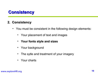 19www.exploreHR.org
ConsistencyConsistency
2. Consistency2. Consistency
• You must be consistent in the following design elements:
• Your placement of text and images
• Your fonts style and sizesYour fonts style and sizes
• Your background
• The sytle and treatment of your imagery
• Your charts
 