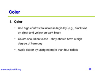 20www.exploreHR.org
ColorColor
3. Color3. Color
• Use high contrast to increase legibility (e.g., black text
on clear and yellow on dark blue)
• Colors should not clash – they should have a high
degree of harmony
• Avoid clutter by using no more than four colors
 