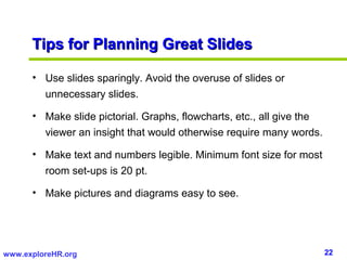 22www.exploreHR.org
Tips for Planning Great SlidesTips for Planning Great Slides
• Use slides sparingly. Avoid the overuse of slides or
unnecessary slides.
• Make slide pictorial. Graphs, flowcharts, etc., all give the
viewer an insight that would otherwise require many words.
• Make text and numbers legible. Minimum font size for most
room set-ups is 20 pt.
• Make pictures and diagrams easy to see.
 