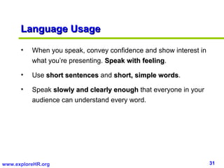 31www.exploreHR.org
Language UsageLanguage Usage
• When you speak, convey confidence and show interest in
what you’re presenting. Speak with feelingSpeak with feeling.
• Use short sentencesshort sentences and short, simple wordsshort, simple words.
• Speak slowly and clearly enoughslowly and clearly enough that everyone in your
audience can understand every word.
 
