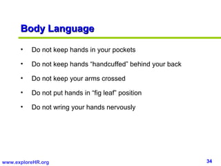 34www.exploreHR.org
Body LanguageBody Language
• Do not keep hands in your pockets
• Do not keep hands “handcuffed” behind your back
• Do not keep your arms crossed
• Do not put hands in “fig leaf” position
• Do not wring your hands nervously
 