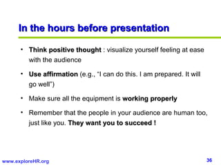 36www.exploreHR.org
In the hours before presentationIn the hours before presentation
• Think positive thoughtThink positive thought : visualize yourself feeling at ease
with the audience
• Use affirmationUse affirmation (e.g., “I can do this. I am prepared. It will
go well”)
• Make sure all the equipment is working properlyworking properly
• Remember that the people in your audience are human too,
just like you. They want you to succeed !They want you to succeed !
 