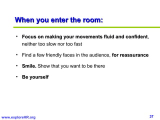 37www.exploreHR.org
When you enter the room:When you enter the room:
• Focus on making your movements fluid and confidentFocus on making your movements fluid and confident,
neither too slow nor too fast
• Find a few friendly faces in the audience, for reassurancefor reassurance
• Smile.Smile. Show that you want to be there
• Be yourselfBe yourself
 