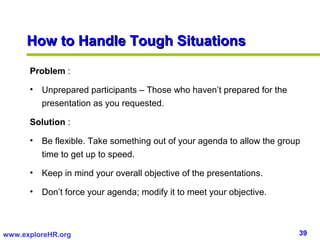 39www.exploreHR.org
Problem :
• Unprepared participants – Those who haven’t prepared for the
presentation as you requested.
Solution :
• Be flexible. Take something out of your agenda to allow the group
time to get up to speed.
• Keep in mind your overall objective of the presentations.
• Don’t force your agenda; modify it to meet your objective.
How to Handle Tough SituationsHow to Handle Tough Situations
 