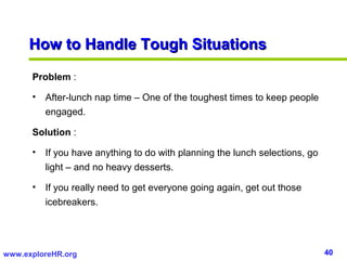 40www.exploreHR.org
Problem :
• After-lunch nap time – One of the toughest times to keep people
engaged.
Solution :
• If you have anything to do with planning the lunch selections, go
light – and no heavy desserts.
• If you really need to get everyone going again, get out those
icebreakers.
How to Handle Tough SituationsHow to Handle Tough Situations
 