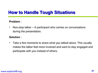 41www.exploreHR.org
Problem :
• Non-stop talker – A participant who carries on conversations
during the presentation.
Solution :
• Take a few moments to share what you talked about. This usually
makes the talker feel more involved and want to stay engaged and
participate with you instead of others.
How to Handle Tough SituationsHow to Handle Tough Situations
 