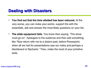 43www.exploreHR.org
Dealing with DisastersDealing with Disasters
• You find out that the time allotted has been reduced.You find out that the time allotted has been reduced. At the
very worse, you can make your points, support the with the
essentials, ask and answer the most likely questions on your list.
• The slide equipment failsThe slide equipment fails. You know then saying, “The show
must go on”. Apologize to the audience and then add something
like “Now return with me to a distant past, before Powerpoint,
when all we had for presentations was our notes and perhaps a
blackboard or flipcharts.” Then, make the most of your primitive
tools.
 