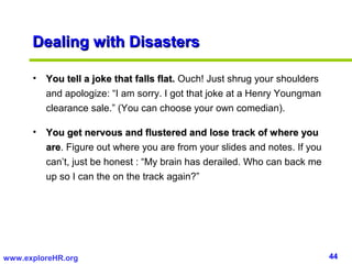 44www.exploreHR.org
Dealing with DisastersDealing with Disasters
• You tell a joke that falls flat.You tell a joke that falls flat. Ouch! Just shrug your shoulders
and apologize: “I am sorry. I got that joke at a Henry Youngman
clearance sale.” (You can choose your own comedian).
• You get nervous and flustered and lose track of where youYou get nervous and flustered and lose track of where you
areare. Figure out where you are from your slides and notes. If you
can’t, just be honest : “My brain has derailed. Who can back me
up so I can the on the track again?”
 