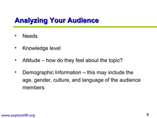 6www.exploreHR.org
Analyzing Your AudienceAnalyzing Your Audience
• Needs
• Knowledge level
• Attitude – how do they feel about the topic?
• Demographic Information – this may include the
age, gender, culture, and language of the audience
members
 
