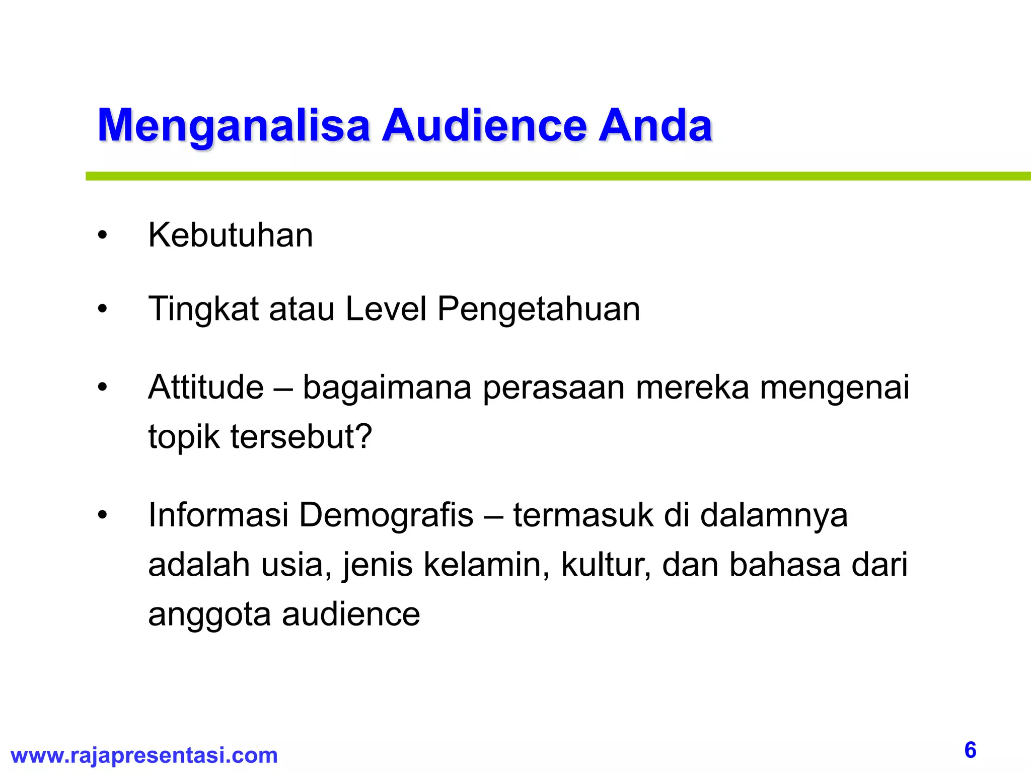 6www.rajapresentasi.com
Menganalisa Audience Anda
• Kebutuhan
• Tingkat atau Level Pengetahuan
• Attitude – bagaimana perasaan mereka mengenai
topik tersebut?
• Informasi Demografis – termasuk di dalamnya
adalah usia, jenis kelamin, kultur, dan bahasa dari
anggota audience
 