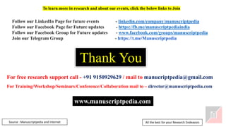 Thank You
Source : Manuscriptpedia and Internet
Follow our LinkedIn Page for future events - linkedin.com/company/manuscriptpedia
Follow our Facebook Page for Future updates - https://fb.me/manuscriptpediaindia
Follow our Facebook Group for Future updates - www.facebook.com/groups/manuscriptpedia
Join our Telegram Group - https://t.me/Manuscriptpedia
To learn more in research and about our events, click the below links to Join
For free research support call - +91 9150929629 / mail to manucriptpedia@gmail.com
For Training/Workshop/Seminars/Conference/Collaboration mail to – director@manuscriptpedia.com
All the best for your Research Endeavors
www.manuscriptpedia.com
 