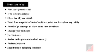 ▪ Plan your presentation
▪ Who is your audience
▪ Objective of your speech
▪ Don’t fear to speak Infront of audience, what you have done say boldly
▪ Practice/ go through all slides more than two times
▪ Engage your audience
▪ Have a notes
▪ Arrive to the presentation hall as early
▪ Facial expression
▪ Spend time is designing template
How you to be
 