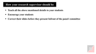 How your research supervisor should be
▪ Teach all the above mentioned details to your students
▪ Encourage your students
▪ Correct their slides before they present Infront of the panel/ committee
 