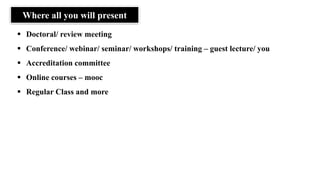Where all you will present
▪ Doctoral/ review meeting
▪ Conference/ webinar/ seminar/ workshops/ training – guest lecture/ you
▪ Accreditation committee
▪ Online courses – mooc
▪ Regular Class and more
 