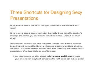 Three Shortcuts for Designing Sexy
Presentations
Have you ever seen a beautifully designed presentation and wished it was
yours?

Have you ever seen a sexy presentation that really drove home the speaker’s
message and wished you could create something similar...without too much
effort?

Well-designed presentations have the power to make the speaker’s message
interesting and memorable. However, designing great presentations take time
and effort. It can take endless hours of hard work to develop and design a sexy
presentation. Why does it take so long? Because:

  1. You need to come up with a great color scheme and theme to make
     your presentation sexy! Just as wearing the right colors can make a person
 