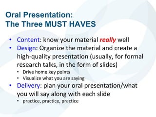 Oral Presentation:
The Three MUST HAVES
• Content: know your material really well
• Design: Organize the material and create a
high-quality presentation (usually, for formal
research talks, in the form of slides)
• Drive home key points
• Visualize what you are saying
• Delivery: plan your oral presentation/what
you will say along with each slide
• practice, practice, practice
 