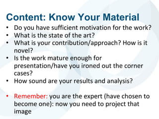 • Do you have sufficient motivation for the work?
• What is the state of the art?
• What is your contribution/approach? How is it
novel?
• Is the work mature enough for
presentation/have you ironed out the corner
cases?
• How sound are your results and analysis?
• Remember: you are the expert (have chosen to
become one): now you need to project that
image
Content: Know Your Material
 