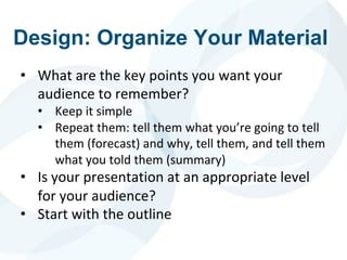 Design: Organize Your Material
• What are the key points you want your
audience to remember?
• Keep it simple
• Repeat them: tell them what you’re going to tell
them (forecast) and why, tell them, and tell them
what you told them (summary)
• Is your presentation at an appropriate level
for your audience?
• Start with the outline
 