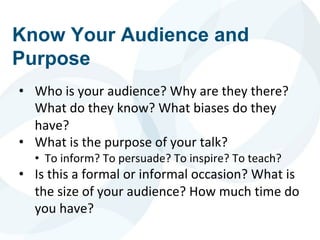 Know Your Audience and
Purpose
• Who is your audience? Why are they there?
What do they know? What biases do they
have?
• What is the purpose of your talk?
• To inform? To persuade? To inspire? To teach?
• Is this a formal or informal occasion? What is
the size of your audience? How much time do
you have?
 