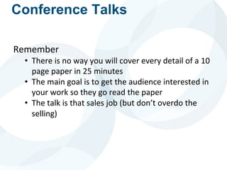 Conference Talks
Remember
• There is no way you will cover every detail of a 10
page paper in 25 minutes
• The main goal is to get the audience interested in
your work so they go read the paper
• The talk is that sales job (but don’t overdo the
selling)
 