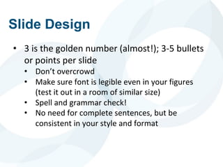 Slide Design
• 3 is the golden number (almost!); 3-5 bullets
or points per slide
• Don’t overcrowd
• Make sure font is legible even in your figures
(test it out in a room of similar size)
• Spell and grammar check!
• No need for complete sentences, but be
consistent in your style and format
 