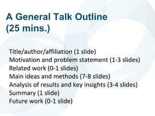 A General Talk Outline
(25 mins.)
Title/author/affiliation (1 slide)
Motivation and problem statement (1-3 slides)
Related work (0-1 slides)
Main ideas and methods (7-8 slides)
Analysis of results and key insights (3-4 slides)
Summary (1 slide)
Future work (0-1 slide)
 