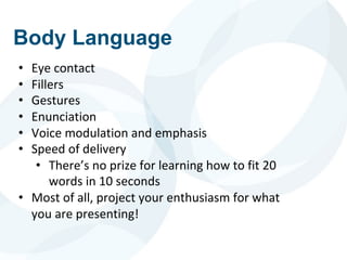Body Language
• Eye contact
• Fillers
• Gestures
• Enunciation
• Voice modulation and emphasis
• Speed of delivery
• There’s no prize for learning how to fit 20
words in 10 seconds
• Most of all, project your enthusiasm for what
you are presenting!
 