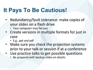 It Pays To Be Cautious!
• Redundancy/fault tolerance: make copies of
your slides on a flash drive
• Your computer may fail you
• Create versions in multiple formats for just in
case
• E.g., ppt and pdf
• Make sure you check the projection systems
prior to your talk or session if at a conference
• Use practice talks to get possible questions
• Be prepared with backup slides on details
 