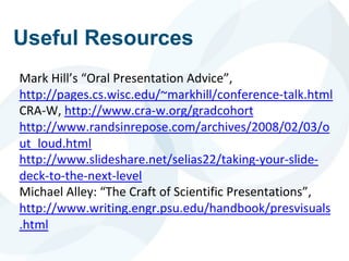 Useful Resources
Mark Hill’s “Oral Presentation Advice”,
http://pages.cs.wisc.edu/~markhill/conference-talk.html
CRA-W, http://www.cra-w.org/gradcohort
http://www.randsinrepose.com/archives/2008/02/03/o
ut_loud.html
http://www.slideshare.net/selias22/taking-your-slide-
deck-to-the-next-level
Michael Alley: “The Craft of Scientific Presentations”,
http://www.writing.engr.psu.edu/handbook/presvisuals
.html
 