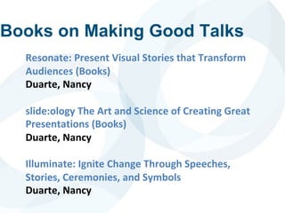 Books on Making Good Talks
Resonate: Present Visual Stories that Transform
Audiences (Books)
Duarte, Nancy
slide:ology The Art and Science of Creating Great
Presentations (Books)
Duarte, Nancy
Illuminate: Ignite Change Through Speeches,
Stories, Ceremonies, and Symbols
Duarte, Nancy
 