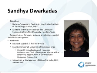 The image part with relationship ID rId2 was not found in the file.
Sandhya Dwarkadas
• Education
• Bachelor’s degree in Electronics from Indian Institute
of Technology, Madras, India
• Master’s and Ph.D. in Electrical and Computer
Engineering from Rice University, Houston, Texas
• Research Area: Computer systems: architecture, parallel
and distributed systems
• Post-Ph.D.
• Research scientist at Rice for 4 years
• Faculty member at University of Rochester since
• Currently the Albert Arendt Hopeman
Professor and Chair of Computer Science with a
secondary appointment in Electrical and
Computer Engineering
• Sabbaticals at IBM Watson, HPCLinks/IISc India, EPFL
Switzerland
 