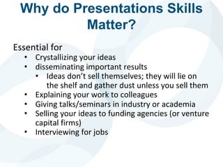 Why do Presentations Skills
Matter?
Essential for
• Crystallizing your ideas
• disseminating important results
• Ideas don’t sell themselves; they will lie on
the shelf and gather dust unless you sell them
• Explaining your work to colleagues
• Giving talks/seminars in industry or academia
• Selling your ideas to funding agencies (or venture
capital firms)
• Interviewing for jobs
 