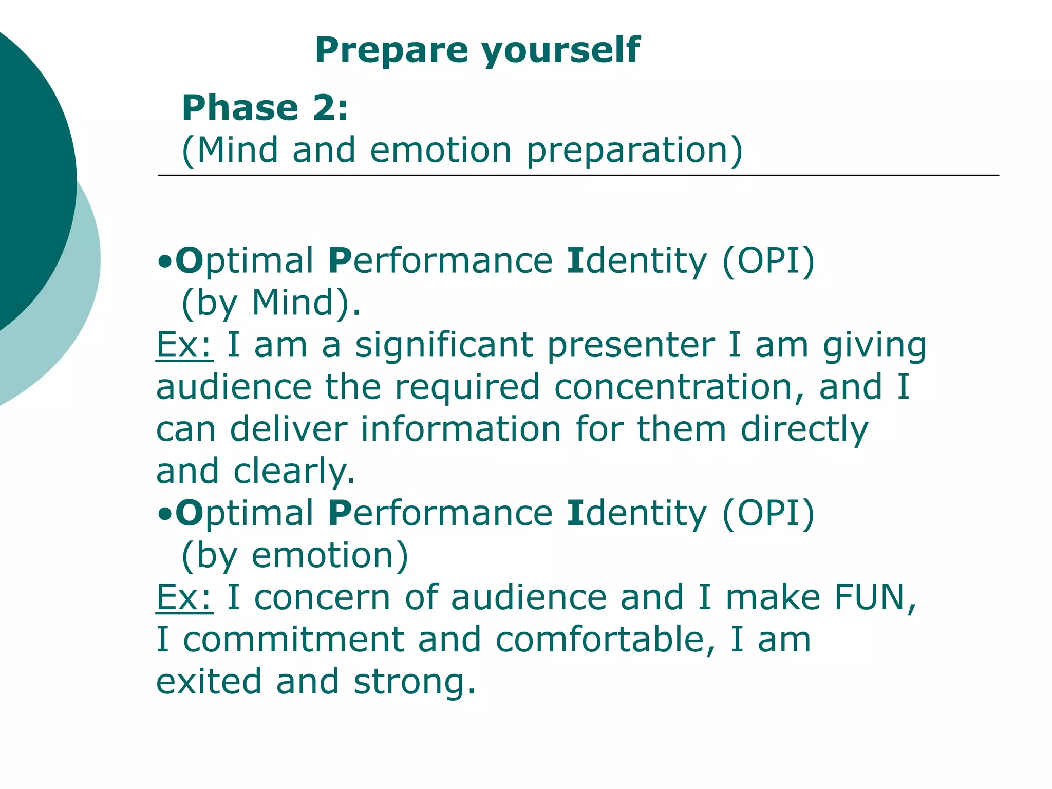 Prepare yourself
 Phase 2:
 (Mind and emotion preparation)


•Optimal Performance Identity (OPI)
  (by Mind).
Ex: I am a significant presenter I am giving
audience the required concentration, and I
can deliver information for them directly
and clearly.
•Optimal Performance Identity (OPI)
  (by emotion)
Ex: I concern of audience and I make FUN,
I commitment and comfortable, I am
exited and strong.
 