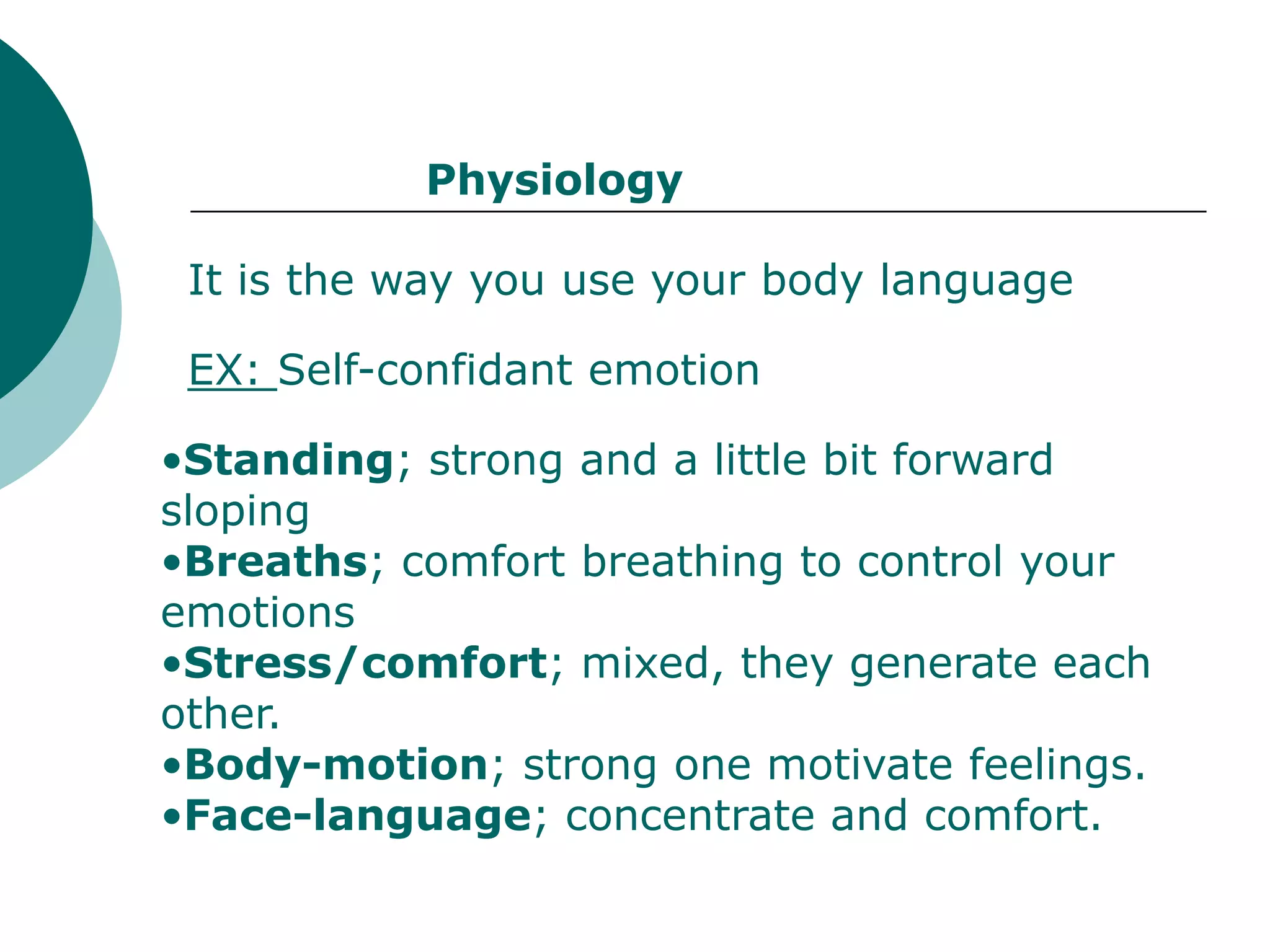 Physiology

 It is the way you use your body language

 EX: Self-confidant emotion

•Standing; strong and a little bit forward
sloping
•Breaths; comfort breathing to control your
emotions
•Stress/comfort; mixed, they generate each
other.
•Body-motion; strong one motivate feelings.
•Face-language; concentrate and comfort.
 